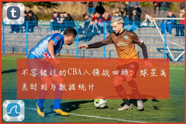 不容错过的CBA八强战回顾：球星高光时刻与数据统计