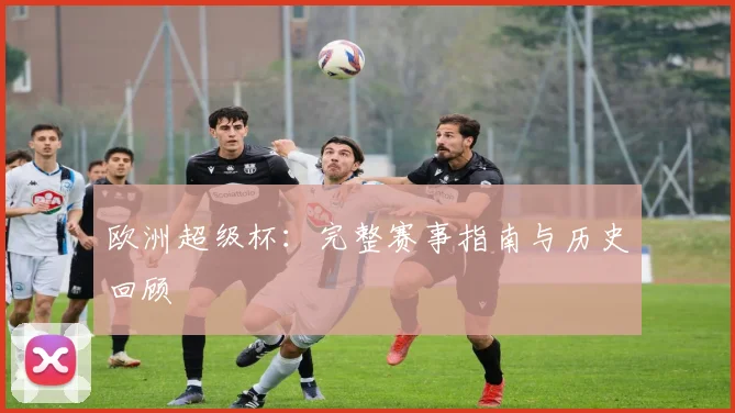 欧洲超级杯：完整赛事指南与历史回顾