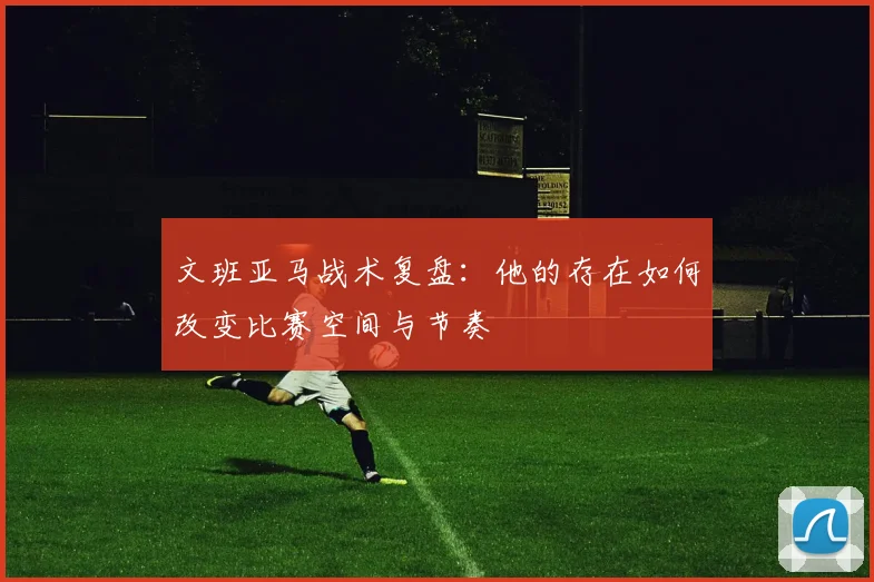 文班亚马战术复盘：他的存在如何改变比赛空间与节奏