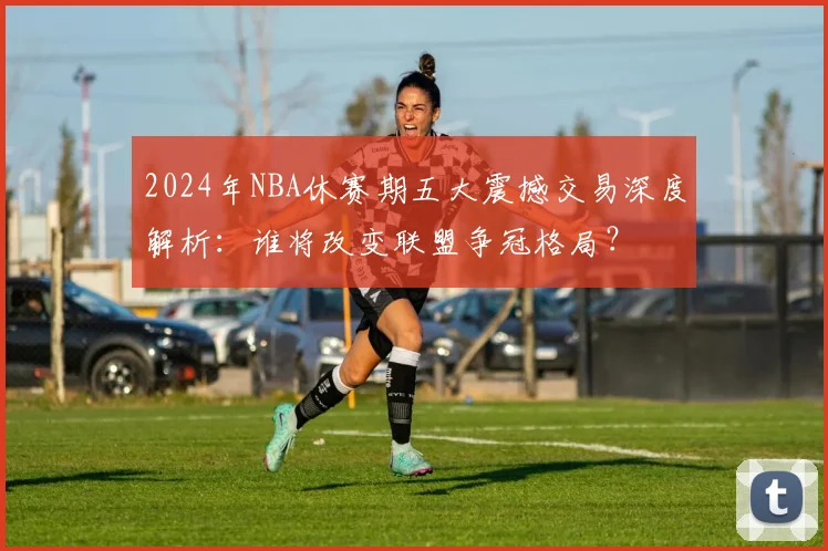 2024年NBA休赛期五大震撼交易深度解析：谁将改变联盟争冠格局？