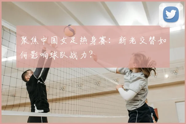 聚焦中国女足热身赛：新老交替如何影响球队战力？