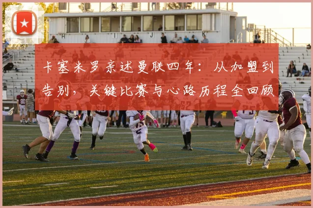 卡塞米罗亲述曼联四年：从加盟到告别，关键比赛与心路历程全回顾