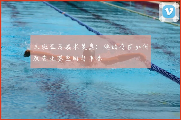 文班亚马战术复盘：他的存在如何改变比赛空间与节奏