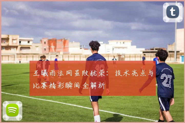 王曦雨法网虽败犹荣：技术亮点与比赛精彩瞬间全解析