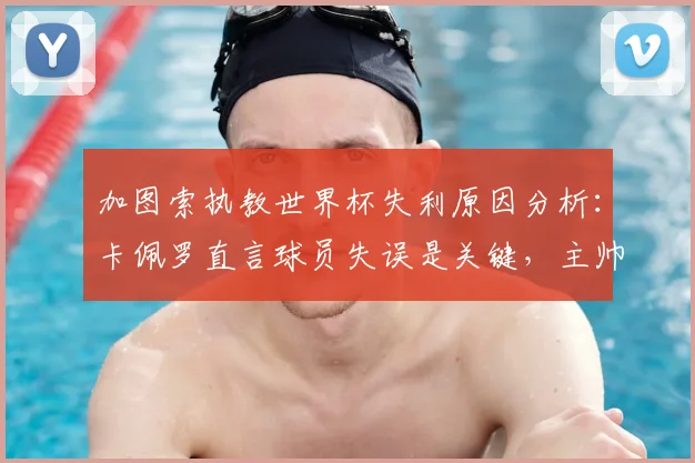 加图索执教世界杯失利原因分析：卡佩罗直言球员失误是关键，主帅责任如何界定？