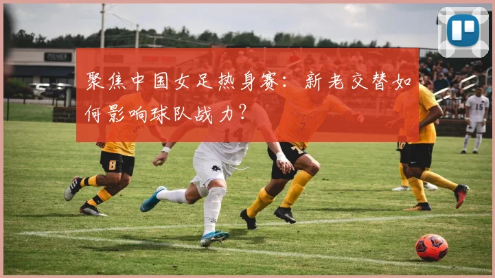 聚焦中国女足热身赛:新老交替如何影响球队战力?