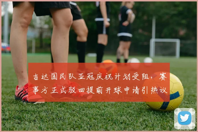 吉达国民队亚冠庆祝计划受阻,赛事方正式驳回提前开球申请引热议
