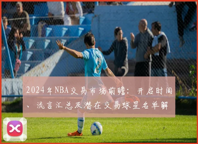 2024年NBA交易市场前瞻：开启时间、流言汇总及潜在交易球星名单解析