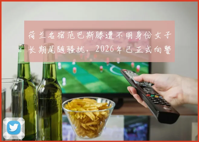 荷兰名宿范巴斯滕遭不明身份女子长期尾随骚扰，2026年已正式向警方寻求帮助