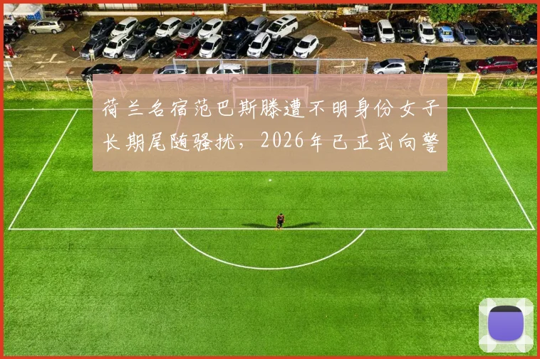 荷兰名宿范巴斯滕遭不明身份女子长期尾随骚扰，2026年已正式向警方寻求帮助