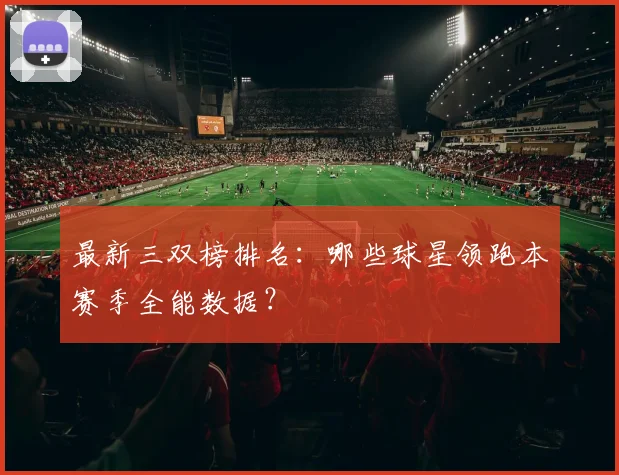 最新三双榜排名：哪些球星领跑本赛季全能数据？