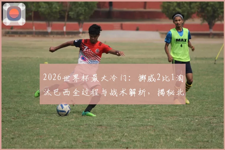 2026世界杯最大冷门：挪威2比1淘汰巴西全过程与战术解析，揭秘北欧新王崛起