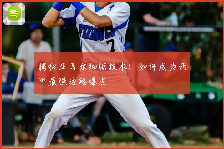 揭秘亚马尔细腻技术：如何成为西甲最强边路爆点